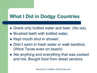 What I Did in Dodgy Countries

 Drank only bottled water and beer. (No ice).
 Brushed teeth with bottled water.
 Kept mouth shut in shower.
 Didn’t swim in fresh water or walk barefoot.
 (Wore Tevas even on beach)
 Ate anything and everything that was cooked
 and hot. Bought food from street vendors.

              Randy Ross, Publisher, RossTravels.com
 