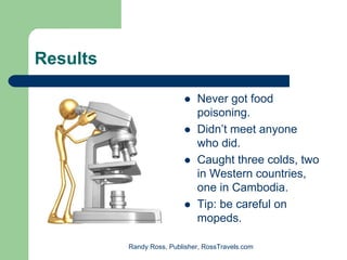 Results

                              Never got food
                              poisoning.
                              Didn’t meet anyone
                              who did.
                              Caught three colds, two
                              in Western countries,
                              one in Cambodia.
                              Tip: be careful on
                              mopeds.

          Randy Ross, Publisher, RossTravels.com
 