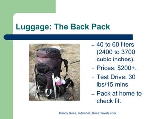 Luggage: The Back Pack

                               –   40 to 60 liters
                                   (2400 to 3700
                                   cubic inches).
                               –   Prices: $200+.
                               –   Test Drive: 30
                                   lbs/15 mins
                               –   Pack at home to
                                   check fit.
          Randy Ross, Publisher, RossTravels.com
 
