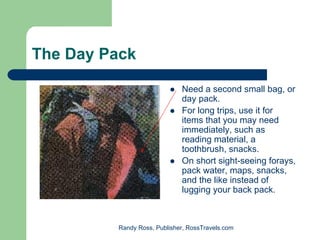 The Day Pack

                             Need a second small bag, or
                             day pack.
                             For long trips, use it for
                             items that you may need
                             immediately, such as
                             reading material, a
                             toothbrush, snacks.
                             On short sight-seeing forays,
                             pack water, maps, snacks,
                             and the like instead of
                             lugging your back pack.



         Randy Ross, Publisher, RossTravels.com
 
