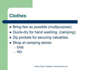 Clothes

 Bring few as possible (multipurpose).
 Quick-dry for hand washing. (camping).
 Zip pockets for securing valuables.
 Shop at camping stores:
 –   EMS
 –   REI



             Randy Ross, Publisher, RossTravels.com
 