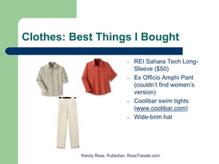 Clothes: Best Things I Bought

                                -   REI Sahara Tech Long-
                                    Sleeve ($50)
                                -   Ex Officio Amphi Pant
                                    (couldn’t find women’s
                                    version)
                                -   Coolibar swim tights
                                    (www.coolibar.com)
                                -   Wide-brim hat




          Randy Ross, Publisher, RossTravels.com
 