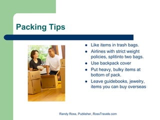 Packing Tips

                              Like items in trash bags.
                              Airlines with strict weight
                              policies, splitinto two bags.
                              Use backpack cover
                              Put heavy, bulky items at
                              bottom of pack.
                              Leave guidebooks, jewelry,
                              items you can buy overseas




          Randy Ross, Publisher, RossTravels.com
 