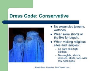 Dress Code: Conservative

                              No expensive jewelry,
                              watches.
                              Wear swim shorts or
                              the like for beach.
                              When visiting religious
                              sites and temples:
                                –   no bare skin,tight
                                    clothes.
                                –   No singlets, shorts,
                                    dresses, skirts, tops with
                                    low neck lines.

          Randy Ross, Publisher, RossTravels.com
 