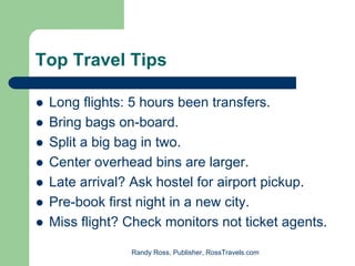 Top Travel Tips

 Long flights: 5 hours been transfers.
 Bring bags on-board.
 Split a big bag in two.
 Center overhead bins are larger.
 Late arrival? Ask hostel for airport pickup.
 Pre-book first night in a new city.
 Miss flight? Check monitors not ticket agents.

              Randy Ross, Publisher, RossTravels.com
 