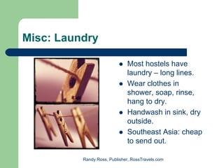 Misc: Laundry

                              Most hostels have
                              laundry – long lines.
                              Wear clothes in
                              shower, soap, rinse,
                              hang to dry.
                              Handwash in sink, dry
                              outside.
                              Southeast Asia: cheap
                              to send out.

          Randy Ross, Publisher, RossTravels.com
 
