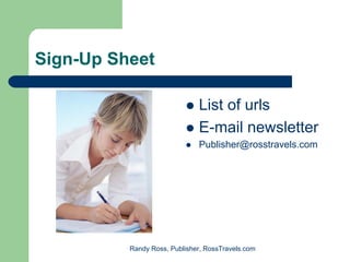 Sign-Up Sheet

                              List of urls
                              E-mail newsletter
                              Publisher@rosstravels.com




          Randy Ross, Publisher, RossTravels.com
 