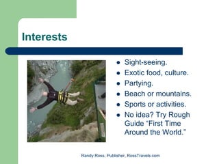 Interests

                                Sight-seeing.
                                Exotic food, culture.
                                Partying.
                                Beach or mountains.
                                Sports or activities.
                                No idea? Try Rough
                                Guide “First Time
                                Around the World.”


            Randy Ross, Publisher, RossTravels.com
 