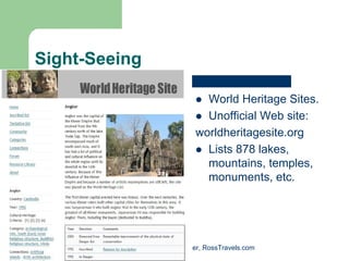 Sight-Seeing

                                World Heritage Sites.
                                Unofficial Web site:
                              worldheritagesite.org
                                Lists 878 lakes,
                                mountains, temples,
                                monuments, etc.




          Randy Ross, Publisher, RossTravels.com
 