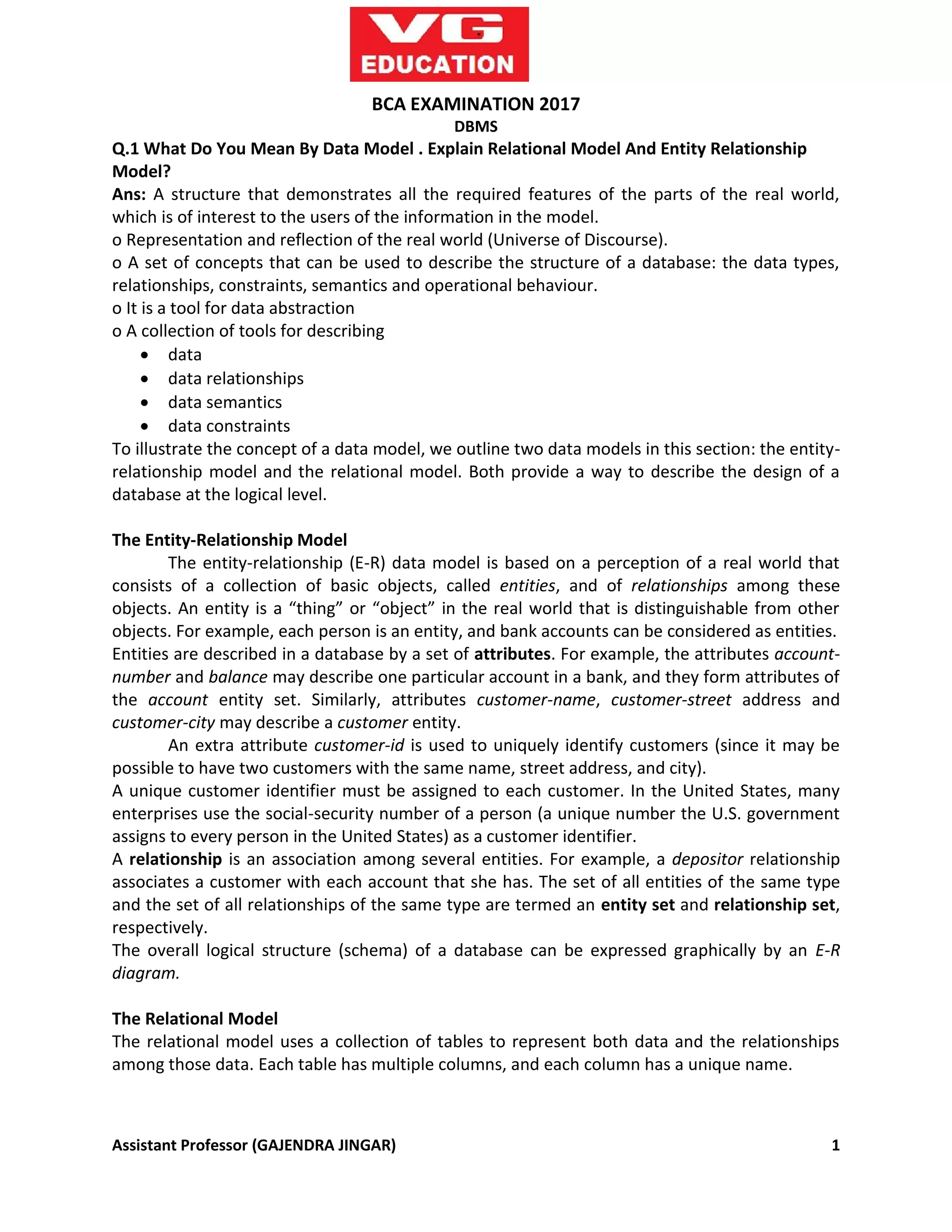 Assistant Professor (GAJENDRA JINGAR) 1
BCA EXAMINATION 2017
DBMS
Q.1 What Do You Mean By Data Model . Explain Relational Model And Entity Relationship
Model?
Ans: A structure that demonstrates all the required features of the parts of the real world,
which is of interest to the users of the information in the model.
o Representation and reflection of the real world (Universe of Discourse).
o A set of concepts that can be used to describe the structure of a database: the data types,
relationships, constraints, semantics and operational behaviour.
o It is a tool for data abstraction
o A collection of tools for describing
 data
 data relationships
 data semantics
 data constraints
To illustrate the concept of a data model, we outline two data models in this section: the entity-
relationship model and the relational model. Both provide a way to describe the design of a
database at the logical level.
The Entity-Relationship Model
The entity-relationship (E-R) data model is based on a perception of a real world that
consists of a collection of basic objects, called entities, and of relationships among these
objects. An entity is a “thing” or “object” in the real world that is distinguishable from other
objects. For example, each person is an entity, and bank accounts can be considered as entities.
Entities are described in a database by a set of attributes. For example, the attributes account-
number and balance may describe one particular account in a bank, and they form attributes of
the account entity set. Similarly, attributes customer-name, customer-street address and
customer-city may describe a customer entity.
An extra attribute customer-id is used to uniquely identify customers (since it may be
possible to have two customers with the same name, street address, and city).
A unique customer identifier must be assigned to each customer. In the United States, many
enterprises use the social-security number of a person (a unique number the U.S. government
assigns to every person in the United States) as a customer identifier.
A relationship is an association among several entities. For example, a depositor relationship
associates a customer with each account that she has. The set of all entities of the same type
and the set of all relationships of the same type are termed an entity set and relationship set,
respectively.
The overall logical structure (schema) of a database can be expressed graphically by an E-R
diagram.
The Relational Model
The relational model uses a collection of tables to represent both data and the relationships
among those data. Each table has multiple columns, and each column has a unique name.
 