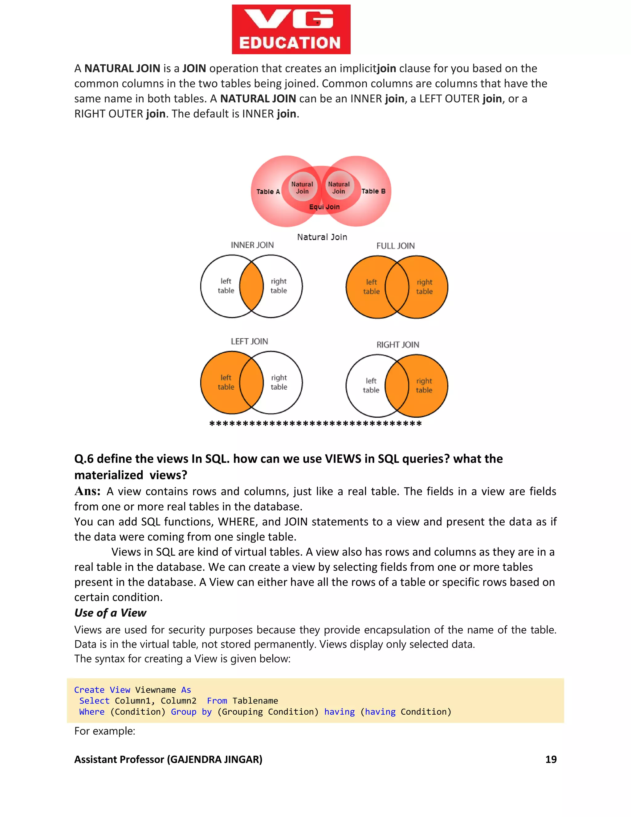 Assistant Professor (GAJENDRA JINGAR) 19
A NATURAL JOIN is a JOIN operation that creates an implicitjoin clause for you based on the
common columns in the two tables being joined. Common columns are columns that have the
same name in both tables. A NATURAL JOIN can be an INNER join, a LEFT OUTER join, or a
RIGHT OUTER join. The default is INNER join.
********************************
Q.6 define the views In SQL. how can we use VIEWS in SQL queries? what the
materialized views?
Ans: A view contains rows and columns, just like a real table. The fields in a view are fields
from one or more real tables in the database.
You can add SQL functions, WHERE, and JOIN statements to a view and present the data as if
the data were coming from one single table.
Views in SQL are kind of virtual tables. A view also has rows and columns as they are in a
real table in the database. We can create a view by selecting fields from one or more tables
present in the database. A View can either have all the rows of a table or specific rows based on
certain condition.
Use of a View
Views are used for security purposes because they provide encapsulation of the name of the table.
Data is in the virtual table, not stored permanently. Views display only selected data.
The syntax for creating a View is given below:
Create View Viewname As
Select Column1, Column2 From Tablename
Where (Condition) Group by (Grouping Condition) having (having Condition)
For example:
 