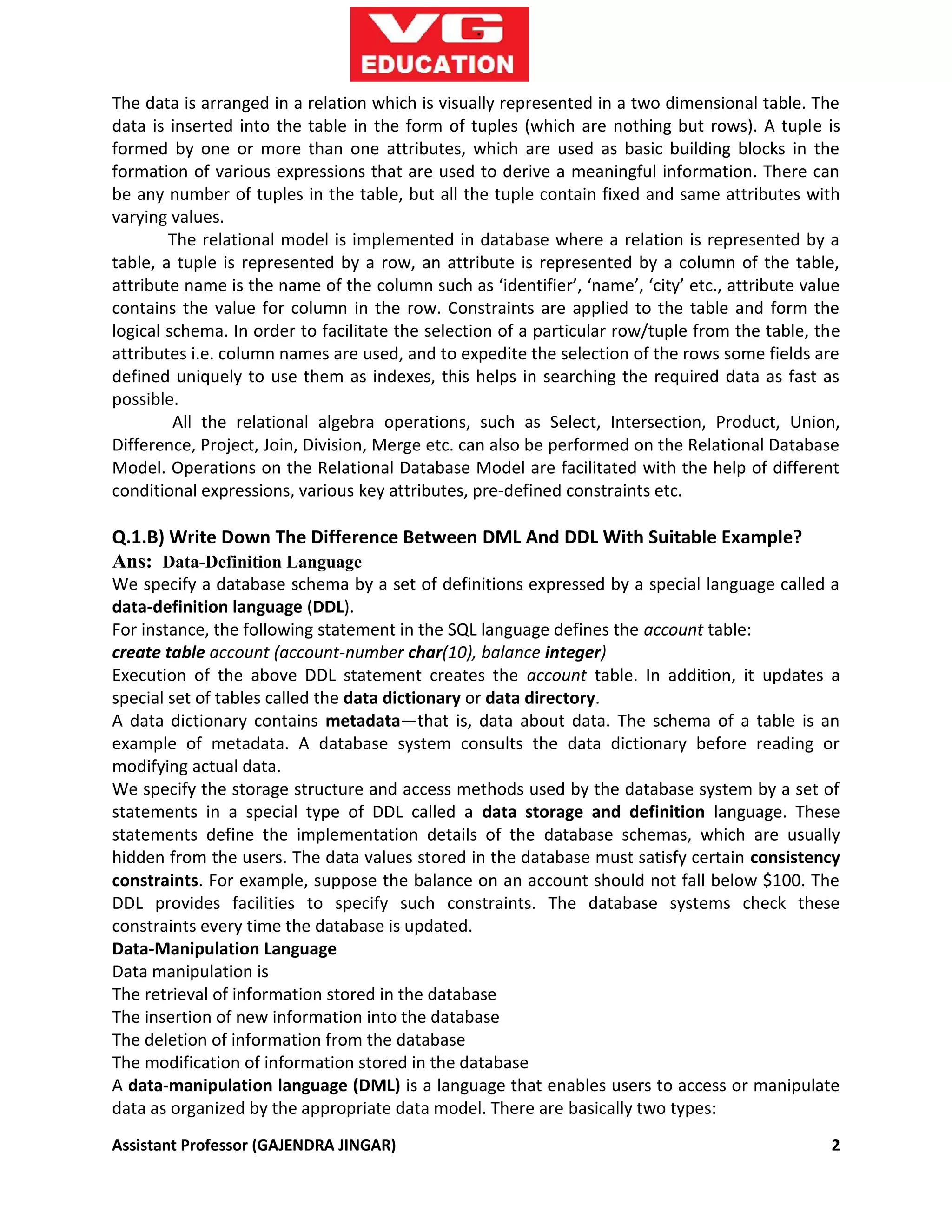 Assistant Professor (GAJENDRA JINGAR) 2
The data is arranged in a relation which is visually represented in a two dimensional table. The
data is inserted into the table in the form of tuples (which are nothing but rows). A tuple is
formed by one or more than one attributes, which are used as basic building blocks in the
formation of various expressions that are used to derive a meaningful information. There can
be any number of tuples in the table, but all the tuple contain fixed and same attributes with
varying values.
The relational model is implemented in database where a relation is represented by a
table, a tuple is represented by a row, an attribute is represented by a column of the table,
attribute name is the name of the column such as ‘identifier’, ‘name’, ‘city’ etc., attribute value
contains the value for column in the row. Constraints are applied to the table and form the
logical schema. In order to facilitate the selection of a particular row/tuple from the table, the
attributes i.e. column names are used, and to expedite the selection of the rows some fields are
defined uniquely to use them as indexes, this helps in searching the required data as fast as
possible.
All the relational algebra operations, such as Select, Intersection, Product, Union,
Difference, Project, Join, Division, Merge etc. can also be performed on the Relational Database
Model. Operations on the Relational Database Model are facilitated with the help of different
conditional expressions, various key attributes, pre-defined constraints etc.
Q.1.B) Write Down The Difference Between DML And DDL With Suitable Example?
Ans: Data-Definition Language
We specify a database schema by a set of definitions expressed by a special language called a
data-definition language (DDL).
For instance, the following statement in the SQL language defines the account table:
create table account (account-number char(10), balance integer)
Execution of the above DDL statement creates the account table. In addition, it updates a
special set of tables called the data dictionary or data directory.
A data dictionary contains metadata—that is, data about data. The schema of a table is an
example of metadata. A database system consults the data dictionary before reading or
modifying actual data.
We specify the storage structure and access methods used by the database system by a set of
statements in a special type of DDL called a data storage and definition language. These
statements define the implementation details of the database schemas, which are usually
hidden from the users. The data values stored in the database must satisfy certain consistency
constraints. For example, suppose the balance on an account should not fall below $100. The
DDL provides facilities to specify such constraints. The database systems check these
constraints every time the database is updated.
Data-Manipulation Language
Data manipulation is
The retrieval of information stored in the database
The insertion of new information into the database
The deletion of information from the database
The modification of information stored in the database
A data-manipulation language (DML) is a language that enables users to access or manipulate
data as organized by the appropriate data model. There are basically two types:
 