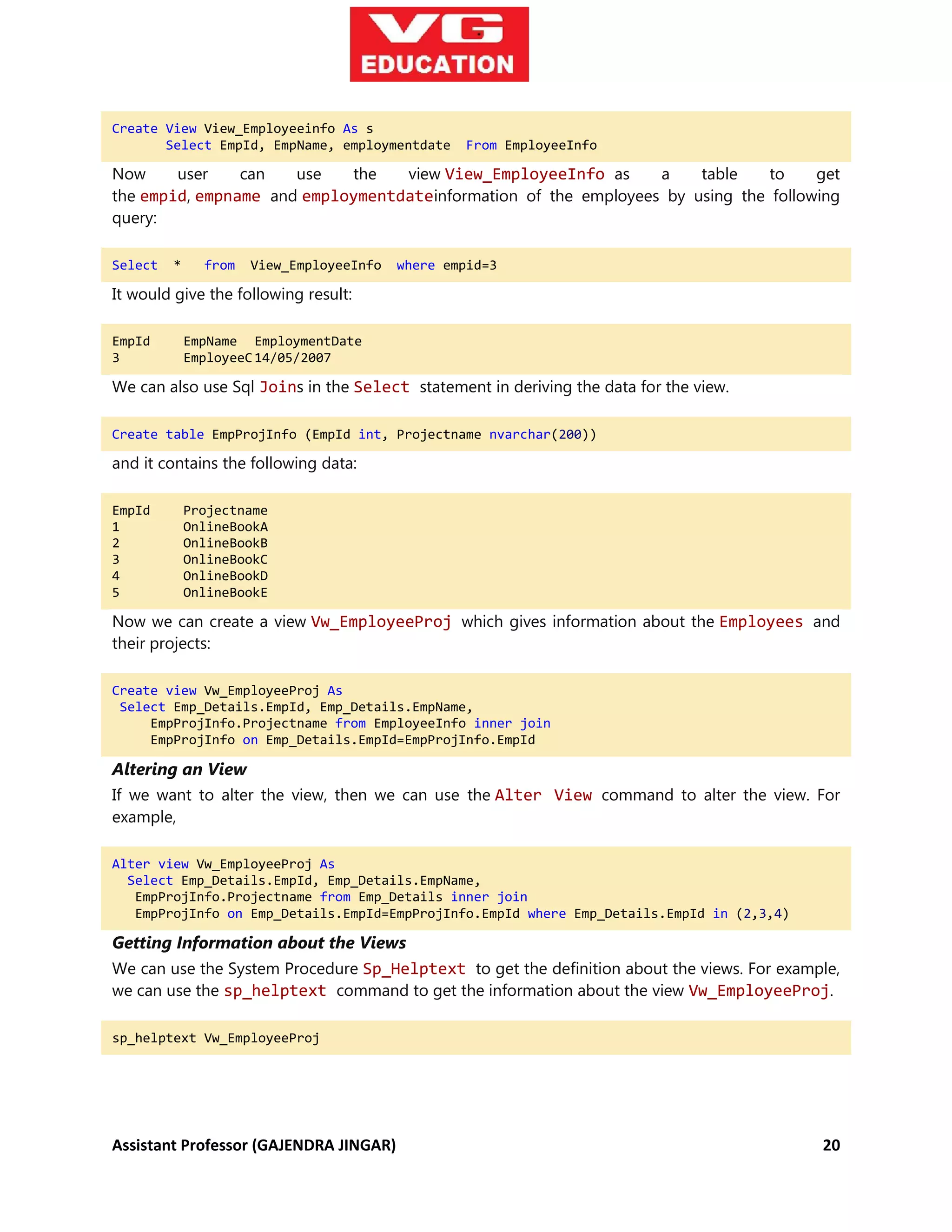Assistant Professor (GAJENDRA JINGAR) 20
Create View View_Employeeinfo As s
Select EmpId, EmpName, employmentdate From EmployeeInfo
Now user can use the view View_EmployeeInfo as a table to get
the empid, empname and employmentdateinformation of the employees by using the following
query:
Select * from View_EmployeeInfo where empid=3
It would give the following result:
EmpId EmpName EmploymentDate
3 EmployeeC14/05/2007
We can also use Sql Joins in the Select statement in deriving the data for the view.
Create table EmpProjInfo (EmpId int, Projectname nvarchar(200))
and it contains the following data:
EmpId Projectname
1 OnlineBookA
2 OnlineBookB
3 OnlineBookC
4 OnlineBookD
5 OnlineBookE
Now we can create a view Vw_EmployeeProj which gives information about the Employees and
their projects:
Create view Vw_EmployeeProj As
Select Emp_Details.EmpId, Emp_Details.EmpName,
EmpProjInfo.Projectname from EmployeeInfo inner join
EmpProjInfo on Emp_Details.EmpId=EmpProjInfo.EmpId
Altering an View
If we want to alter the view, then we can use the Alter View command to alter the view. For
example,
Alter view Vw_EmployeeProj As
Select Emp_Details.EmpId, Emp_Details.EmpName,
EmpProjInfo.Projectname from Emp_Details inner join
EmpProjInfo on Emp_Details.EmpId=EmpProjInfo.EmpId where Emp_Details.EmpId in (2,3,4)
Getting Information about the Views
We can use the System Procedure Sp_Helptext to get the definition about the views. For example,
we can use the sp_helptext command to get the information about the view Vw_EmployeeProj.
sp_helptext Vw_EmployeeProj
 