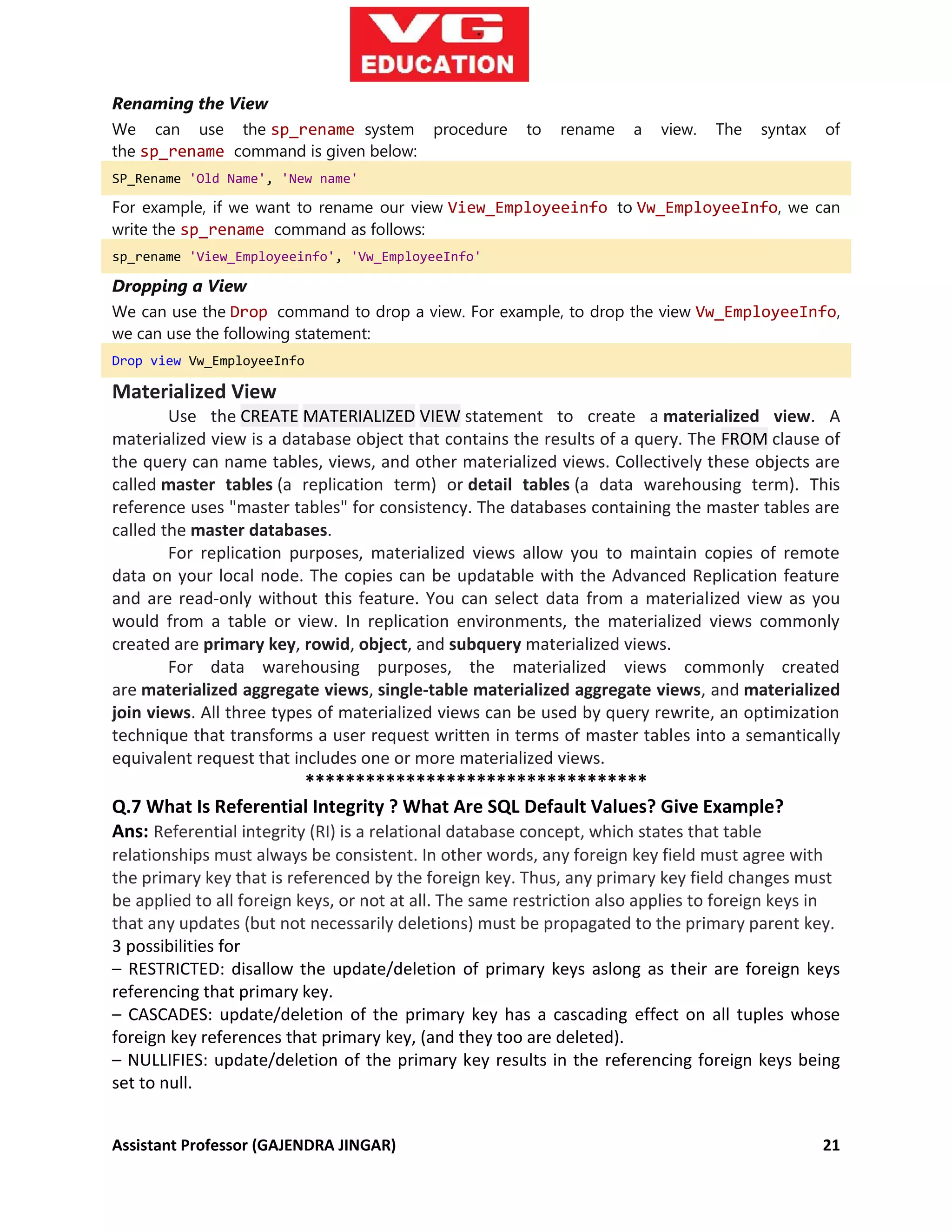 Assistant Professor (GAJENDRA JINGAR) 21
Renaming the View
We can use the sp_rename system procedure to rename a view. The syntax of
the sp_rename command is given below:
SP_Rename 'Old Name', 'New name'
For example, if we want to rename our view View_Employeeinfo to Vw_EmployeeInfo, we can
write the sp_rename command as follows:
sp_rename 'View_Employeeinfo', 'Vw_EmployeeInfo'
Dropping a View
We can use the Drop command to drop a view. For example, to drop the view Vw_EmployeeInfo,
we can use the following statement:
Drop view Vw_EmployeeInfo
Materialized View
Use the CREATE MATERIALIZED VIEW statement to create a materialized view. A
materialized view is a database object that contains the results of a query. The FROM clause of
the query can name tables, views, and other materialized views. Collectively these objects are
called master tables (a replication term) or detail tables (a data warehousing term). This
reference uses "master tables" for consistency. The databases containing the master tables are
called the master databases.
For replication purposes, materialized views allow you to maintain copies of remote
data on your local node. The copies can be updatable with the Advanced Replication feature
and are read-only without this feature. You can select data from a materialized view as you
would from a table or view. In replication environments, the materialized views commonly
created are primary key, rowid, object, and subquery materialized views.
For data warehousing purposes, the materialized views commonly created
are materialized aggregate views, single-table materialized aggregate views, and materialized
join views. All three types of materialized views can be used by query rewrite, an optimization
technique that transforms a user request written in terms of master tables into a semantically
equivalent request that includes one or more materialized views.
**********************************
Q.7 What Is Referential Integrity ? What Are SQL Default Values? Give Example?
Ans: Referential integrity (RI) is a relational database concept, which states that table
relationships must always be consistent. In other words, any foreign key field must agree with
the primary key that is referenced by the foreign key. Thus, any primary key field changes must
be applied to all foreign keys, or not at all. The same restriction also applies to foreign keys in
that any updates (but not necessarily deletions) must be propagated to the primary parent key.
3 possibilities for
– RESTRICTED: disallow the update/deletion of primary keys aslong as their are foreign keys
referencing that primary key.
– CASCADES: update/deletion of the primary key has a cascading effect on all tuples whose
foreign key references that primary key, (and they too are deleted).
– NULLIFIES: update/deletion of the primary key results in the referencing foreign keys being
set to null.
 