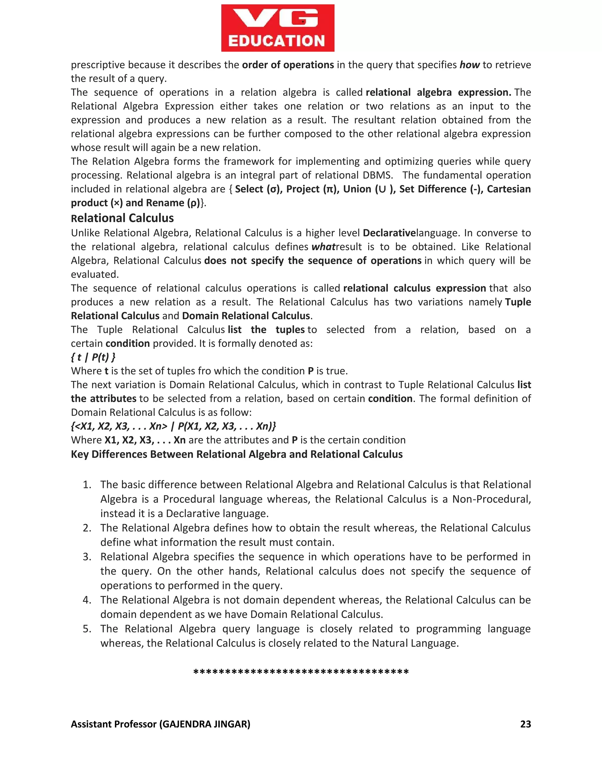 Assistant Professor (GAJENDRA JINGAR) 23
prescriptive because it describes the order of operations in the query that specifies how to retrieve
the result of a query.
The sequence of operations in a relation algebra is called relational algebra expression. The
Relational Algebra Expression either takes one relation or two relations as an input to the
expression and produces a new relation as a result. The resultant relation obtained from the
relational algebra expressions can be further composed to the other relational algebra expression
whose result will again be a new relation.
The Relation Algebra forms the framework for implementing and optimizing queries while query
processing. Relational algebra is an integral part of relational DBMS. The fundamental operation
included in relational algebra are { Select (ς), Project (π), Union (∪ ), Set Difference (-), Cartesian
product (×) and Rename (ρ)}.
Relational Calculus
Unlike Relational Algebra, Relational Calculus is a higher level Declarativelanguage. In converse to
the relational algebra, relational calculus defines whatresult is to be obtained. Like Relational
Algebra, Relational Calculus does not specify the sequence of operations in which query will be
evaluated.
The sequence of relational calculus operations is called relational calculus expression that also
produces a new relation as a result. The Relational Calculus has two variations namely Tuple
Relational Calculus and Domain Relational Calculus.
The Tuple Relational Calculus list the tuples to selected from a relation, based on a
certain condition provided. It is formally denoted as:
{ t | P(t) }
Where t is the set of tuples fro which the condition P is true.
The next variation is Domain Relational Calculus, which in contrast to Tuple Relational Calculus list
the attributes to be selected from a relation, based on certain condition. The formal definition of
Domain Relational Calculus is as follow:
{<X1, X2, X3, . . . Xn> | P(X1, X2, X3, . . . Xn)}
Where X1, X2, X3, . . . Xn are the attributes and P is the certain condition
Key Differences Between Relational Algebra and Relational Calculus
1. The basic difference between Relational Algebra and Relational Calculus is that Relational
Algebra is a Procedural language whereas, the Relational Calculus is a Non-Procedural,
instead it is a Declarative language.
2. The Relational Algebra defines how to obtain the result whereas, the Relational Calculus
define what information the result must contain.
3. Relational Algebra specifies the sequence in which operations have to be performed in
the query. On the other hands, Relational calculus does not specify the sequence of
operations to performed in the query.
4. The Relational Algebra is not domain dependent whereas, the Relational Calculus can be
domain dependent as we have Domain Relational Calculus.
5. The Relational Algebra query language is closely related to programming language
whereas, the Relational Calculus is closely related to the Natural Language.
**********************************
 