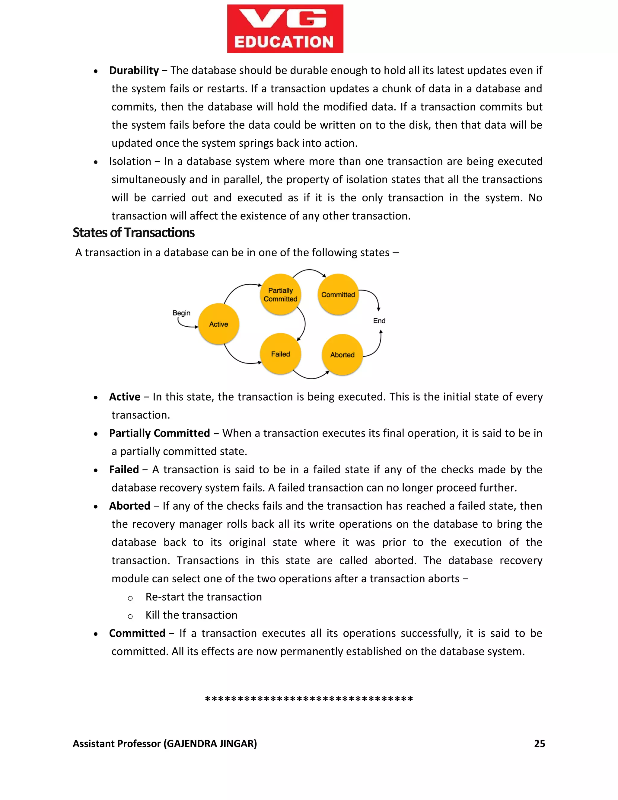Assistant Professor (GAJENDRA JINGAR) 25
 Durability − The database should be durable enough to hold all its latest updates even if
the system fails or restarts. If a transaction updates a chunk of data in a database and
commits, then the database will hold the modified data. If a transaction commits but
the system fails before the data could be written on to the disk, then that data will be
updated once the system springs back into action.
 Isolation − In a database system where more than one transaction are being executed
simultaneously and in parallel, the property of isolation states that all the transactions
will be carried out and executed as if it is the only transaction in the system. No
transaction will affect the existence of any other transaction.
StatesofTransactions
A transaction in a database can be in one of the following states –
 Active − In this state, the transaction is being executed. This is the initial state of every
transaction.
 Partially Committed − When a transaction executes its final operation, it is said to be in
a partially committed state.
 Failed − A transaction is said to be in a failed state if any of the checks made by the
database recovery system fails. A failed transaction can no longer proceed further.
 Aborted − If any of the checks fails and the transaction has reached a failed state, then
the recovery manager rolls back all its write operations on the database to bring the
database back to its original state where it was prior to the execution of the
transaction. Transactions in this state are called aborted. The database recovery
module can select one of the two operations after a transaction aborts −
o Re-start the transaction
o Kill the transaction
 Committed − If a transaction executes all its operations successfully, it is said to be
committed. All its effects are now permanently established on the database system.
********************************
 