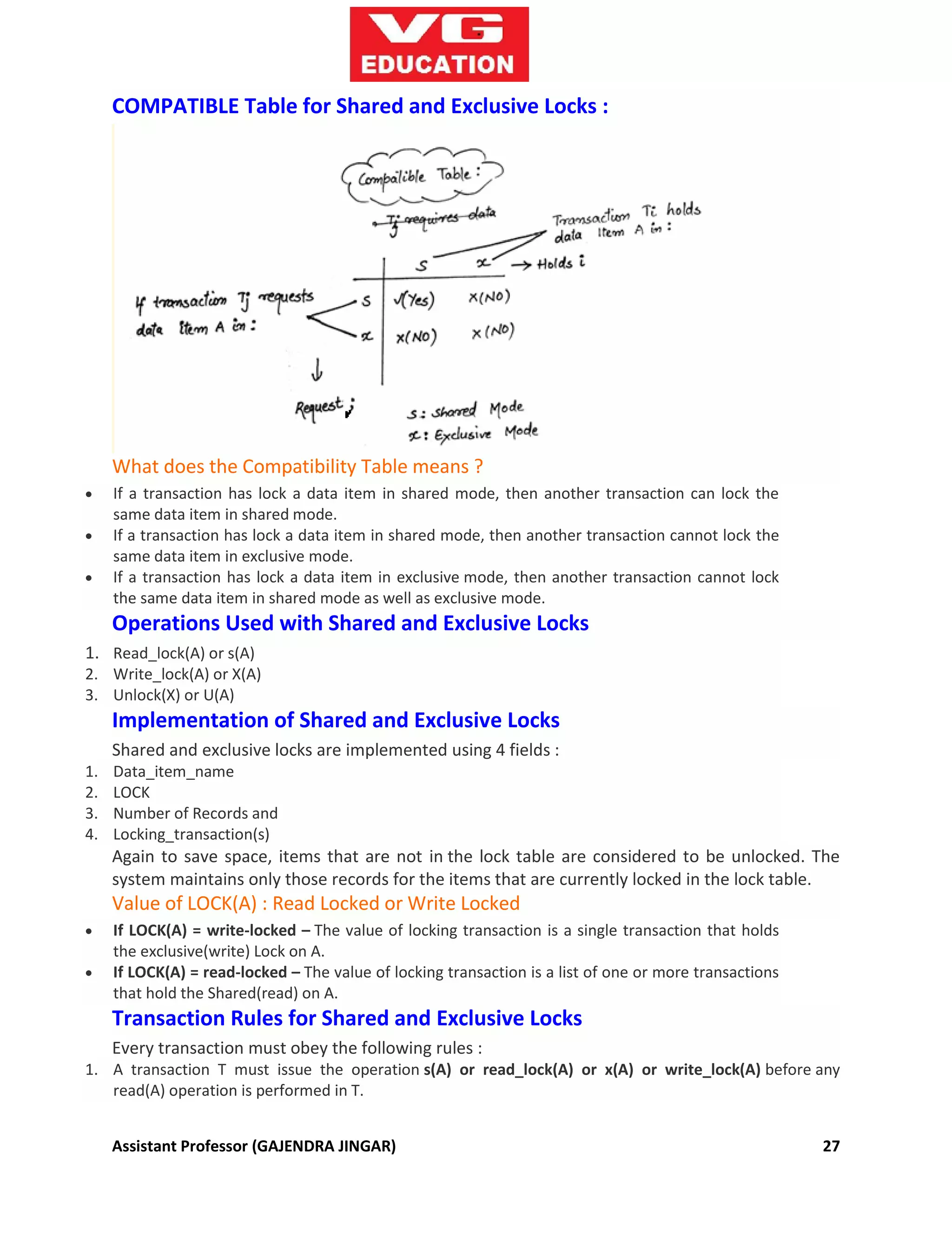 Assistant Professor (GAJENDRA JINGAR) 27
COMPATIBLE Table for Shared and Exclusive Locks :
What does the Compatibility Table means ?
 If a transaction has lock a data item in shared mode, then another transaction can lock the
same data item in shared mode.
 If a transaction has lock a data item in shared mode, then another transaction cannot lock the
same data item in exclusive mode.
 If a transaction has lock a data item in exclusive mode, then another transaction cannot lock
the same data item in shared mode as well as exclusive mode.
Operations Used with Shared and Exclusive Locks
1. Read_lock(A) or s(A)
2. Write_lock(A) or X(A)
3. Unlock(X) or U(A)
Implementation of Shared and Exclusive Locks
Shared and exclusive locks are implemented using 4 fields :
1. Data_item_name
2. LOCK
3. Number of Records and
4. Locking_transaction(s)
Again to save space, items that are not in the lock table are considered to be unlocked. The
system maintains only those records for the items that are currently locked in the lock table.
Value of LOCK(A) : Read Locked or Write Locked
 If LOCK(A) = write-locked – The value of locking transaction is a single transaction that holds
the exclusive(write) Lock on A.
 If LOCK(A) = read-locked – The value of locking transaction is a list of one or more transactions
that hold the Shared(read) on A.
Transaction Rules for Shared and Exclusive Locks
Every transaction must obey the following rules :
1. A transaction T must issue the operation s(A) or read_lock(A) or x(A) or write_lock(A) before any
read(A) operation is performed in T.
 