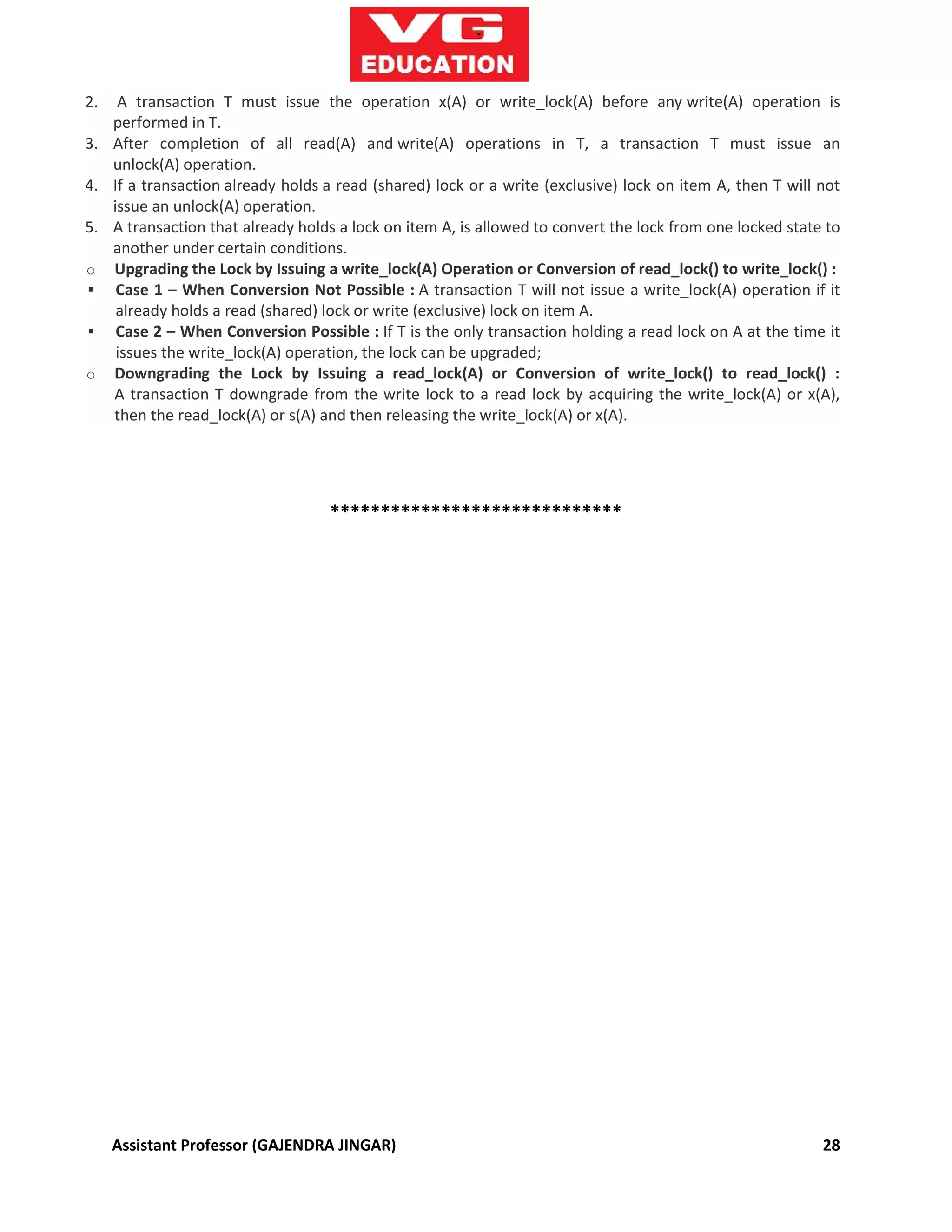Assistant Professor (GAJENDRA JINGAR) 28
2. A transaction T must issue the operation x(A) or write_lock(A) before any write(A) operation is
performed in T.
3. After completion of all read(A) and write(A) operations in T, a transaction T must issue an
unlock(A) operation.
4. If a transaction already holds a read (shared) lock or a write (exclusive) lock on item A, then T will not
issue an unlock(A) operation.
5. A transaction that already holds a lock on item A, is allowed to convert the lock from one locked state to
another under certain conditions.
o Upgrading the Lock by Issuing a write_lock(A) Operation or Conversion of read_lock() to write_lock() :
 Case 1 – When Conversion Not Possible : A transaction T will not issue a write_lock(A) operation if it
already holds a read (shared) lock or write (exclusive) lock on item A.
 Case 2 – When Conversion Possible : If T is the only transaction holding a read lock on A at the time it
issues the write_lock(A) operation, the lock can be upgraded;
o Downgrading the Lock by Issuing a read_lock(A) or Conversion of write_lock() to read_lock() :
A transaction T downgrade from the write lock to a read lock by acquiring the write_lock(A) or x(A),
then the read_lock(A) or s(A) and then releasing the write_lock(A) or x(A).
*****************************
 