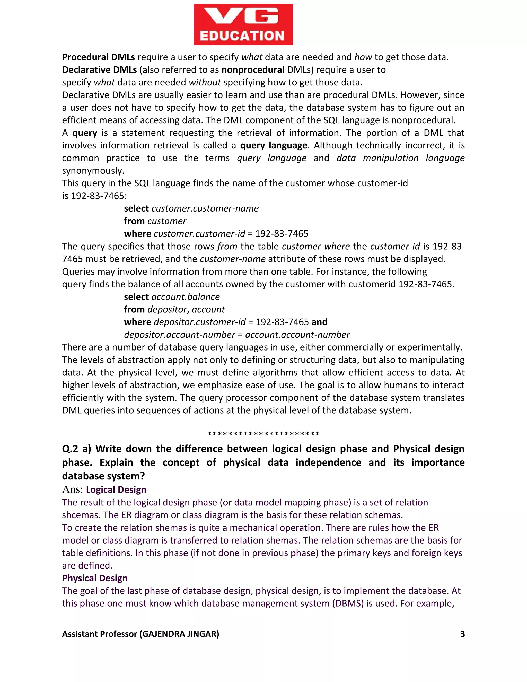 Assistant Professor (GAJENDRA JINGAR) 3
Procedural DMLs require a user to specify what data are needed and how to get those data.
Declarative DMLs (also referred to as nonprocedural DMLs) require a user to
specify what data are needed without specifying how to get those data.
Declarative DMLs are usually easier to learn and use than are procedural DMLs. However, since
a user does not have to specify how to get the data, the database system has to figure out an
efficient means of accessing data. The DML component of the SQL language is nonprocedural.
A query is a statement requesting the retrieval of information. The portion of a DML that
involves information retrieval is called a query language. Although technically incorrect, it is
common practice to use the terms query language and data manipulation language
synonymously.
This query in the SQL language finds the name of the customer whose customer-id
is 192-83-7465:
select customer.customer-name
from customer
where customer.customer-id = 192-83-7465
The query specifies that those rows from the table customer where the customer-id is 192-83-
7465 must be retrieved, and the customer-name attribute of these rows must be displayed.
Queries may involve information from more than one table. For instance, the following
query finds the balance of all accounts owned by the customer with customerid 192-83-7465.
select account.balance
from depositor, account
where depositor.customer-id = 192-83-7465 and
depositor.account-number = account.account-number
There are a number of database query languages in use, either commercially or experimentally.
The levels of abstraction apply not only to defining or structuring data, but also to manipulating
data. At the physical level, we must define algorithms that allow efficient access to data. At
higher levels of abstraction, we emphasize ease of use. The goal is to allow humans to interact
efficiently with the system. The query processor component of the database system translates
DML queries into sequences of actions at the physical level of the database system.
**********************
Q.2 a) Write down the difference between logical design phase and Physical design
phase. Explain the concept of physical data independence and its importance
database system?
Ans: Logical Design
The result of the logical design phase (or data model mapping phase) is a set of relation
shcemas. The ER diagram or class diagram is the basis for these relation schemas.
To create the relation shemas is quite a mechanical operation. There are rules how the ER
model or class diagram is transferred to relation shemas. The relation schemas are the basis for
table definitions. In this phase (if not done in previous phase) the primary keys and foreign keys
are defined.
Physical Design
The goal of the last phase of database design, physical design, is to implement the database. At
this phase one must know which database management system (DBMS) is used. For example,
 