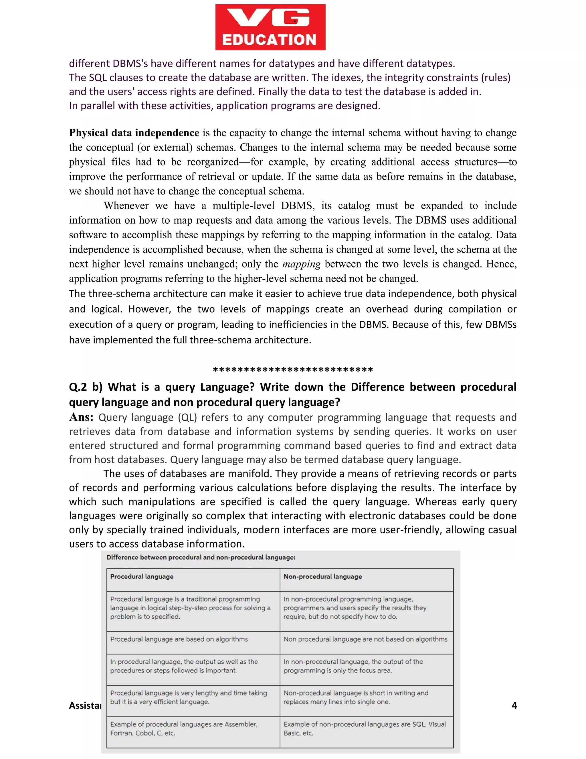 Assistant Professor (GAJENDRA JINGAR) 4
different DBMS's have different names for datatypes and have different datatypes.
The SQL clauses to create the database are written. The idexes, the integrity constraints (rules)
and the users' access rights are defined. Finally the data to test the database is added in.
In parallel with these activities, application programs are designed.
Physical data independence is the capacity to change the internal schema without having to change
the conceptual (or external) schemas. Changes to the internal schema may be needed because some
physical files had to be reorganized—for example, by creating additional access structures—to
improve the performance of retrieval or update. If the same data as before remains in the database,
we should not have to change the conceptual schema.
Whenever we have a multiple-level DBMS, its catalog must be expanded to include
information on how to map requests and data among the various levels. The DBMS uses additional
software to accomplish these mappings by referring to the mapping information in the catalog. Data
independence is accomplished because, when the schema is changed at some level, the schema at the
next higher level remains unchanged; only the mapping between the two levels is changed. Hence,
application programs referring to the higher-level schema need not be changed.
The three-schema architecture can make it easier to achieve true data independence, both physical
and logical. However, the two levels of mappings create an overhead during compilation or
execution of a query or program, leading to inefficiencies in the DBMS. Because of this, few DBMSs
have implemented the full three-schema architecture.
**************************
Q.2 b) What is a query Language? Write down the Difference between procedural
query language and non procedural query language?
Ans: Query language (QL) refers to any computer programming language that requests and
retrieves data from database and information systems by sending queries. It works on user
entered structured and formal programming command based queries to find and extract data
from host databases. Query language may also be termed database query language.
The uses of databases are manifold. They provide a means of retrieving records or parts
of records and performing various calculations before displaying the results. The interface by
which such manipulations are specified is called the query language. Whereas early query
languages were originally so complex that interacting with electronic databases could be done
only by specially trained individuals, modern interfaces are more user-friendly, allowing casual
users to access database information.
 