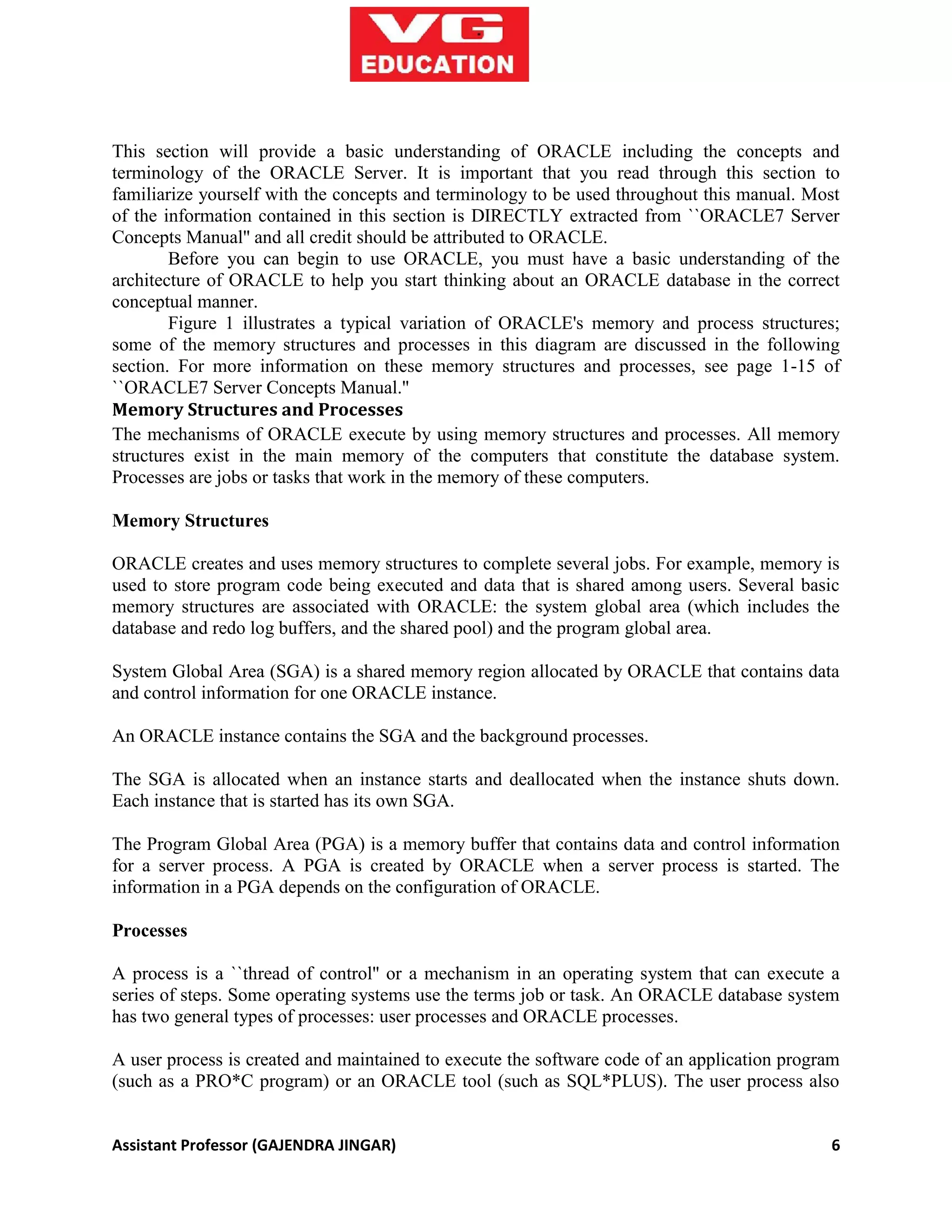 Assistant Professor (GAJENDRA JINGAR) 6
This section will provide a basic understanding of ORACLE including the concepts and
terminology of the ORACLE Server. It is important that you read through this section to
familiarize yourself with the concepts and terminology to be used throughout this manual. Most
of the information contained in this section is DIRECTLY extracted from ``ORACLE7 Server
Concepts Manual'' and all credit should be attributed to ORACLE.
Before you can begin to use ORACLE, you must have a basic understanding of the
architecture of ORACLE to help you start thinking about an ORACLE database in the correct
conceptual manner.
Figure 1 illustrates a typical variation of ORACLE's memory and process structures;
some of the memory structures and processes in this diagram are discussed in the following
section. For more information on these memory structures and processes, see page 1-15 of
``ORACLE7 Server Concepts Manual.''
Memory Structures and Processes
The mechanisms of ORACLE execute by using memory structures and processes. All memory
structures exist in the main memory of the computers that constitute the database system.
Processes are jobs or tasks that work in the memory of these computers.
Memory Structures
ORACLE creates and uses memory structures to complete several jobs. For example, memory is
used to store program code being executed and data that is shared among users. Several basic
memory structures are associated with ORACLE: the system global area (which includes the
database and redo log buffers, and the shared pool) and the program global area.
System Global Area (SGA) is a shared memory region allocated by ORACLE that contains data
and control information for one ORACLE instance.
An ORACLE instance contains the SGA and the background processes.
The SGA is allocated when an instance starts and deallocated when the instance shuts down.
Each instance that is started has its own SGA.
The Program Global Area (PGA) is a memory buffer that contains data and control information
for a server process. A PGA is created by ORACLE when a server process is started. The
information in a PGA depends on the configuration of ORACLE.
Processes
A process is a ``thread of control'' or a mechanism in an operating system that can execute a
series of steps. Some operating systems use the terms job or task. An ORACLE database system
has two general types of processes: user processes and ORACLE processes.
A user process is created and maintained to execute the software code of an application program
(such as a PRO*C program) or an ORACLE tool (such as SQL*PLUS). The user process also
 