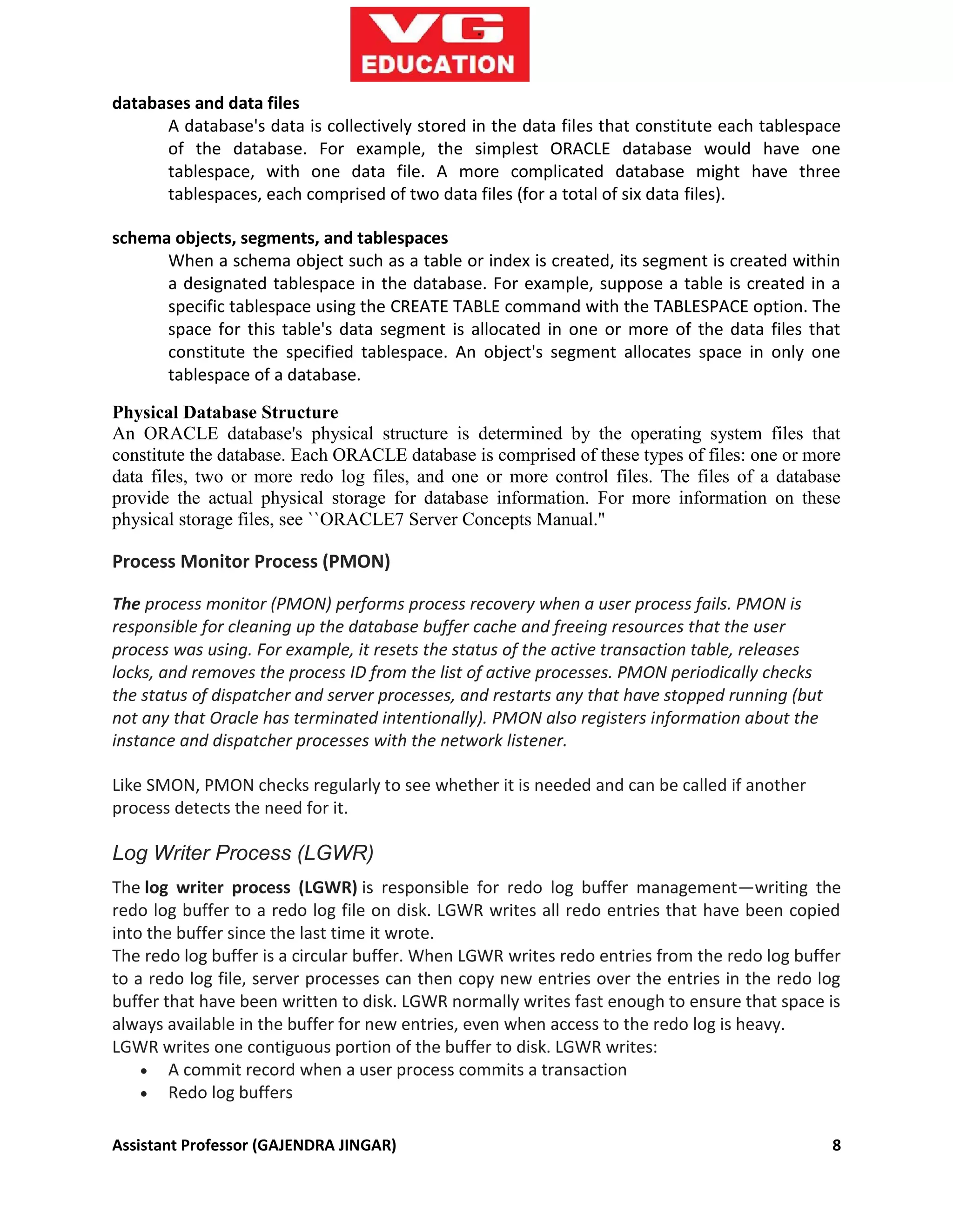 Assistant Professor (GAJENDRA JINGAR) 8
databases and data files
A database's data is collectively stored in the data files that constitute each tablespace
of the database. For example, the simplest ORACLE database would have one
tablespace, with one data file. A more complicated database might have three
tablespaces, each comprised of two data files (for a total of six data files).
schema objects, segments, and tablespaces
When a schema object such as a table or index is created, its segment is created within
a designated tablespace in the database. For example, suppose a table is created in a
specific tablespace using the CREATE TABLE command with the TABLESPACE option. The
space for this table's data segment is allocated in one or more of the data files that
constitute the specified tablespace. An object's segment allocates space in only one
tablespace of a database.
Physical Database Structure
An ORACLE database's physical structure is determined by the operating system files that
constitute the database. Each ORACLE database is comprised of these types of files: one or more
data files, two or more redo log files, and one or more control files. The files of a database
provide the actual physical storage for database information. For more information on these
physical storage files, see ``ORACLE7 Server Concepts Manual.''
Process Monitor Process (PMON)
The process monitor (PMON) performs process recovery when a user process fails. PMON is
responsible for cleaning up the database buffer cache and freeing resources that the user
process was using. For example, it resets the status of the active transaction table, releases
locks, and removes the process ID from the list of active processes. PMON periodically checks
the status of dispatcher and server processes, and restarts any that have stopped running (but
not any that Oracle has terminated intentionally). PMON also registers information about the
instance and dispatcher processes with the network listener.
Like SMON, PMON checks regularly to see whether it is needed and can be called if another
process detects the need for it.
Log Writer Process (LGWR)
The log writer process (LGWR) is responsible for redo log buffer management—writing the
redo log buffer to a redo log file on disk. LGWR writes all redo entries that have been copied
into the buffer since the last time it wrote.
The redo log buffer is a circular buffer. When LGWR writes redo entries from the redo log buffer
to a redo log file, server processes can then copy new entries over the entries in the redo log
buffer that have been written to disk. LGWR normally writes fast enough to ensure that space is
always available in the buffer for new entries, even when access to the redo log is heavy.
LGWR writes one contiguous portion of the buffer to disk. LGWR writes:
 A commit record when a user process commits a transaction
 Redo log buffers
 