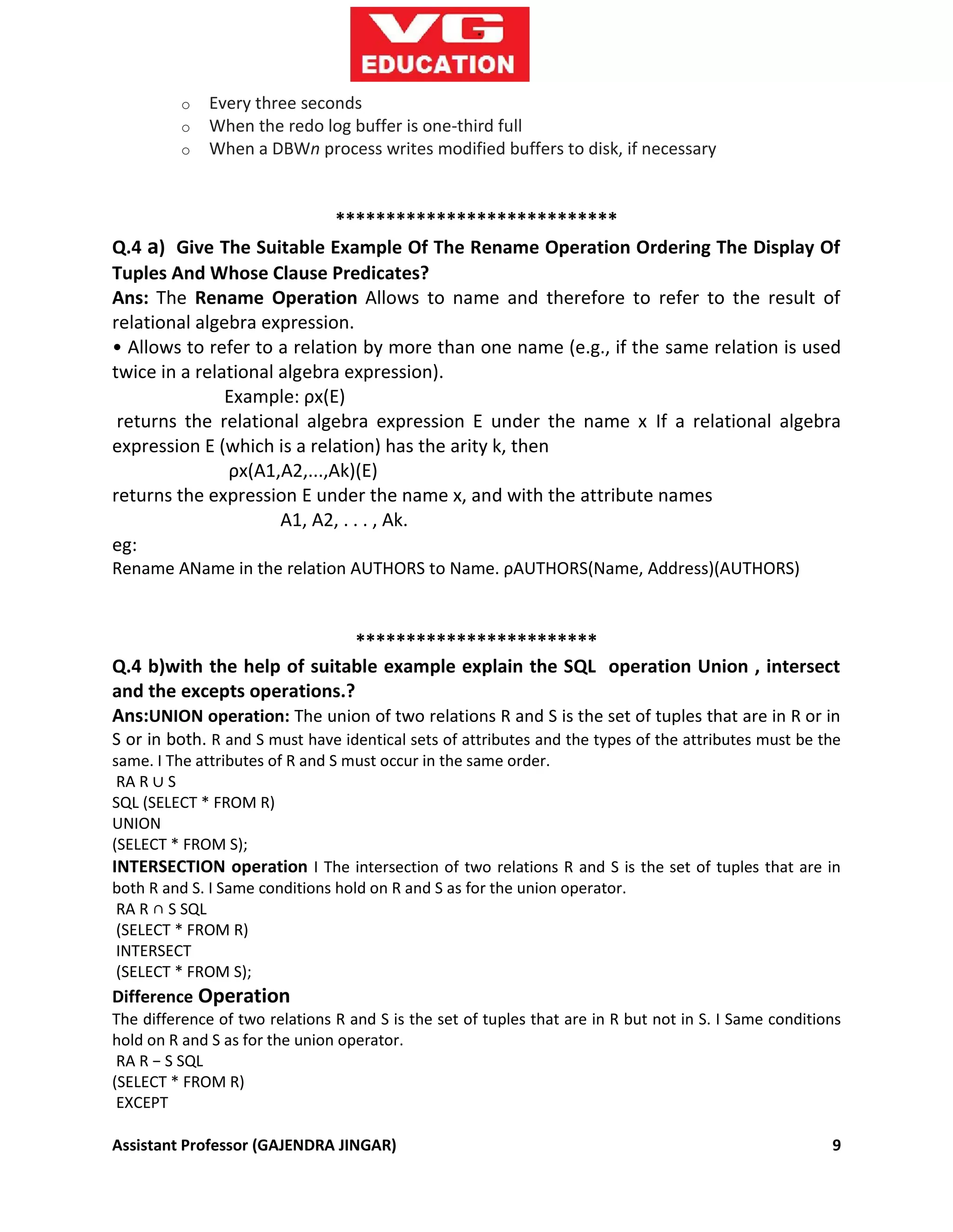 Assistant Professor (GAJENDRA JINGAR) 9
o Every three seconds
o When the redo log buffer is one-third full
o When a DBWn process writes modified buffers to disk, if necessary
****************************
Q.4 a) Give The Suitable Example Of The Rename Operation Ordering The Display Of
Tuples And Whose Clause Predicates?
Ans: The Rename Operation Allows to name and therefore to refer to the result of
relational algebra expression.
• Allows to refer to a relation by more than one name (e.g., if the same relation is used
twice in a relational algebra expression).
Example: ρx(E)
returns the relational algebra expression E under the name x If a relational algebra
expression E (which is a relation) has the arity k, then
ρx(A1,A2,...,Ak)(E)
returns the expression E under the name x, and with the attribute names
A1, A2, . . . , Ak.
eg:
Rename AName in the relation AUTHORS to Name. ρAUTHORS(Name, Address)(AUTHORS)
************************
Q.4 b)with the help of suitable example explain the SQL operation Union , intersect
and the excepts operations.?
Ans:UNION operation: The union of two relations R and S is the set of tuples that are in R or in
S or in both. R and S must have identical sets of attributes and the types of the attributes must be the
same. I The attributes of R and S must occur in the same order.
RA R ∪ S
SQL (SELECT * FROM R)
UNION
(SELECT * FROM S);
INTERSECTION operation I The intersection of two relations R and S is the set of tuples that are in
both R and S. I Same conditions hold on R and S as for the union operator.
RA R ∩ S SQL
(SELECT * FROM R)
INTERSECT
(SELECT * FROM S);
Difference Operation
The difference of two relations R and S is the set of tuples that are in R but not in S. I Same conditions
hold on R and S as for the union operator.
RA R − S SQL
(SELECT * FROM R)
EXCEPT
 