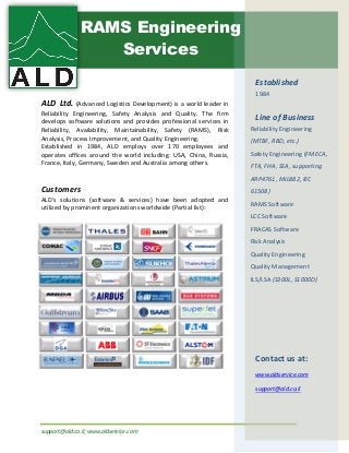 support@ald.co.il; www.aldservice.com
ALD Ltd. (Advanced Logistics Development) is a world leader in
Reliability Engineering, Safety Analysis and Quality. The firm
develops software solutions and provides professional services in
Reliability, Availability, Maintainability, Safety (RAMS), Risk
Analysis, Process Improvement, and Quality Engineering.
Established in 1984, ALD employs over 170 employees and
operates offices around the world including: USA, China, Russia,
France, Italy, Germany, Sweden and Australia among others.
Customers
ALD’s solutions (software & services) have been adopted and
utilized by prominent organizations worldwide (Partial list):
Established
1984
Line of Business
Reliability Engineering
(MTBF, RBD, etc.)
Safety Engineering (FMECA,
FTA, FHA, SSA, supporting
ARP4761, MIL882, IEC
61508)
RAMS Software
LCC Software
FRACAS Software
Risk Analysis
Quality Engineering
Quality Management
ILS/LSA (S300L, S1000D)
Contact us at:
www.aldservice.com
support@ald.co.il
RAMS Engineering
Services
 