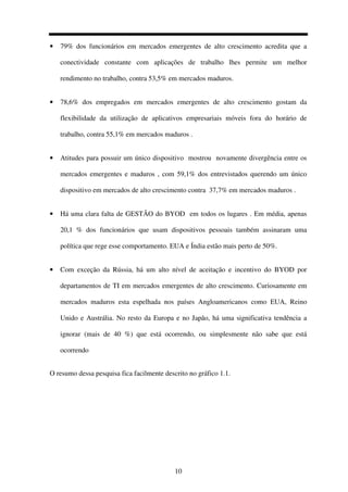10
• 79% dos funcionários em mercados emergentes de alto crescimento acredita que a
conectividade constante com aplicações de trabalho lhes permite um melhor
rendimento no trabalho, contra 53,5% em mercados maduros.
• 78,6% dos empregados em mercados emergentes de alto crescimento gostam da
flexibilidade da utilização de aplicativos empresariais móveis fora do horário de
trabalho, contra 55,1% em mercados maduros .
• Atitudes para possuir um único dispositivo mostrou novamente divergência entre os
mercados emergentes e maduros , com 59,1% dos entrevistados querendo um único
dispositivo em mercados de alto crescimento contra 37,7% em mercados maduros .
• Há uma clara falta de GESTÃO do BYOD em todos os lugares . Em média, apenas
20,1 % dos funcionários que usam dispositivos pessoais também assinaram uma
política que rege esse comportamento. EUA e Índia estão mais perto de 50%.
• Com exceção da Rússia, há um alto nível de aceitação e incentivo do BYOD por
departamentos de TI em mercados emergentes de alto crescimento. Curiosamente em
mercados maduros esta espelhada nos países Angloamericanos como EUA, Reino
Unido e Austrália. No resto da Europa e no Japão, há uma significativa tendência a
ignorar (mais de 40 %) que está ocorrendo, ou simplesmente não sabe que está
ocorrendo
O resumo dessa pesquisa fica facilmente descrito no gráfico 1.1.
 