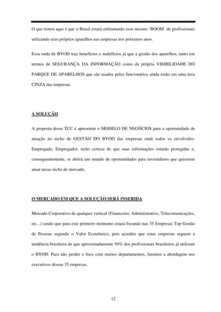 12
O que temos aqui é que o Brasil estará enfrentando esse mesmo ‘BOOM’ de profissionais
utilizando seus próprios aparelhos nas empresas nos próximos anos.
Essa onda de BYOD traz benefícios e malefícios já que a gestão dos aparelhos, tanto em
termos de SEGURANÇA DA INFORMAÇÃO como da própria VISIBILIDADE DO
PARQUE DE APARELHOS que são usados pelos funcionários ainda estão em uma área
CINZA das empresas.
A SOLUÇÃO
A proposta desse TCC é apresentar o MODELO DE NEGÓCIOS para a oportunidade de
atuação no nicho de GESTÃO DO BYOD das empresas onde todos os envolvidos:
Empregado, Empregador, terão certeza de que suas informações estarão protegidas e,
consequentemente, se abrirá um mundo de oportunidades para investidores que quiserem
atuar nesse nicho de mercado.
O MERCADO EM QUE A SOLUÇÃO SERÁ INSERIDA
Mercado Corporativo de qualquer vertical (Financeiro, Administrativo, Telecomunicações,
etc...) sendo que para este primeiro momento estará focando nas 35 Empresas Top Gestão
de Pessoas segundo o Valor Econômico, pois acredito que estas empresas seguem a
tendência brasileira de que aproximadamente 50% dos profissionais brasileiros já utilizam
o BYOD. Para não perder o foco com muitos departamentos, faremos a abordagem nos
executivos dessas 35 empresas.
 