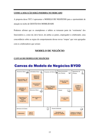 13
COMO A SOLUÇÃO SERÁ INSERIDA NO MERCADO
A proposta desse TCC é apresentar o MODELO DE NEGÓCIOS para a oportunidade de
atuação no nicho de GESTÃO DA MOBILIDADE
Podemos afirmar que os smartphones e tablets se tornaram parte da ‘vestimenta’ dos
funcionários e, como tal, deve haver, de ambas as partes, empregador e colaborador, uma
concordância sobre as regras de comportamento dessas novas ‘roupas’ que vem agregadas
com os colaboradores que seriam:
MODELO DE NEGÓCIO
CANVAS DO MODELO DE NEGÓCIOS
 