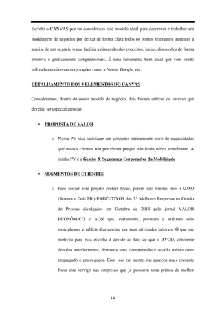 14
Escolhi o CANVAS por ter considerado este modelo ideal para descrever e trabalhar em
modelagem de negócios por deixar de forma clara todos os pontos relevantes inerentes a
analise de um negócio o que facilita a discussão dos conceitos, ideias, discussões de forma
proativa e graficamente compreensíveis. É uma ferramenta bem atual que vem sendo
utilizada em diversas corporações como a Nestle, Google, etc.
DETALHAMENTO DOS 9 ELEMENTOS DO CANVAS
Consideramos, dentro do nosso modelo de negócio, dois fatores críticos de sucesso que
deverão ter especial atenção:
• PROPOSTA DE VALOR
o Nossa PV visa satisfazer um conjunto inteiramente novo de necessidades
que nossos clientes não percebiam porque não havia oferta semelhante. A
minha PV é a Gestão & Segurança Corporativa da Mobilidade
• SEGMENTOS DE CLIENTES
o Para iniciar este projeto preferi focar, porém não limitar, nos +72.000
(Setenta e Dois Mil) EXECUTIVOS das 35 Melhores Empresas na Gestão
de Pessoas divulgados em Outubro de 2014 pelo jornal VALOR
ECONÔMICO e AON que, certamente, possuem e utilizam seus
smartphones e tablets diariamente em suas atividades laborais. O que me
motivou para essa escolha é devido ao fato de que o BYOD, conforme
descrito anteriormente, demanda uma compreensão e acordo mútuo entre
empregado e empregador. Com isso em mente, me pareceu mais coerente
focar este serviço nas empresas que já possuem uma prática de melhor
 