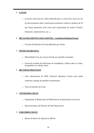 16
• CANAIS
o Usaremos uma força de vendas dedicada para as contas bem como um site
de relacionamento onde o cliente possa monitorar e definir as políticas de TI
que deseja programar, bem como qual segmentação de usuário (Vendas,
Financeiro, Administrativo, etc...).
• RELACIONAMENTO COM CLIENTES – Assistência Dedicada Pessoal
o Um time de Gerentes de Conta dedicados por cliente.
• FONTES DE RECEITA
o Mensalidades fixas por serviço alocado por aparelho contratado
o Comissão recebida dos fabricantes de smartphones e tablets sobre as vendas
de aparelhos aos clientes finais
• RECURSOS PRINCIPAIS
o Uma infraestrutura de NOC (Network Operation Center) para poder
monitorar o parque de aparelhos remotamente.
o Time de Gerentes de Conta
• ATIVIDADES CHAVE
o Implantação & Manutenção da Plataforma de monitoramento em nuvem
o Desenvolvedores de Software & Time Operacional
• PARCEIROS CHAVE
o Desenvolvedores de Aplicativos Móveis
 