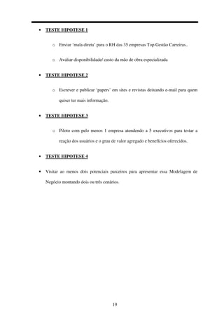 19
• TESTE HIPOTESE 1
o Enviar ‘mala direta’ para o RH das 35 empresas Top Gestão Carreiras..
o Avaliar disponibilidade/ custo da mão de obra especializada
• TESTE HIPOTESE 2
o Escrever e publicar ‘papers’ em sites e revistas deixando e-mail para quem
quiser ter mais informação.
• TESTE HIPOTESE 3
o Piloto com pelo menos 1 empresa atendendo a 5 executivos para testar a
reação dos usuários e o grau de valor agregado e benefícios oferecidos.
• TESTE HIPOTESE 4
• Visitar ao menos dois potenciais parceiros para apresentar essa Modelagem de
Negócio montando dois ou três cenários.
 
