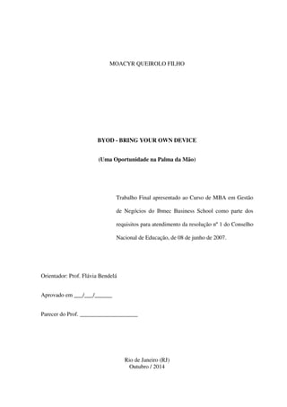MOACYR QUEIROLO FILHO
BYOD - BRING YOUR OWN DEVICE
(Uma Oportunidade na Palma da Mão)
Trabalho Final apresentado ao Curso de MBA em Gestão
de Negócios do Ibmec Business School como parte dos
requisitos para atendimento da resolução nº 1 do Conselho
Nacional de Educação, de 08 de junho de 2007.
Orientador: Prof. Flávia Bendelá
Aprovado em ___/___/______
Parecer do Prof. ____________________
Rio de Janeiro (RJ)
Outubro / 2014
 