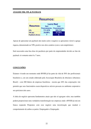 22
ANALISE TIR, VPL & PAYBACK
Sem
Financiamento:
Com
Financiamento:
VPL 711.375 905.767
TIR (aa) 24,48% 37,35%
PayBack (Anos) 7 6
Resumos:
Resumos:
Lucro Real
Apesar de apresentar um payback não muito curto o negócio se apresentou viável e agrega
riqueza, demonstrado no VPL positivo nos dois cenários (com e sem empréstimo).
Será necessária uma boa dose de paciência por parte do empreendedor devido ao fato do
payback vir somente entre 6 e 7 anos.
CONCLUSÕES
Estamos vivendo um momento onde BYOD já faz parte da vida de 50% dos profissionais
brasileiros e, em um estudo elaborado pela Associação Brasileira de ebusiness (ebusiness
Brasil) - com 200 líderes de empresas brasileiras - mostra que 48% das corporações vão
permitir que seus funcionários usem dispositivos móveis pessoais no ambiente corporativo
nos próximos dois anos.
A ideia do negócio apresenta fundamentos atuais que não só agregam valor, mas também
podem proporcionar uma verdadeira transformação nas empresas onde o BYOD já está em
franca expansão Propomos com esse negócio uma terceirização que mudará o
comportamento de ambas as partes: Empregador e Empregado.
 