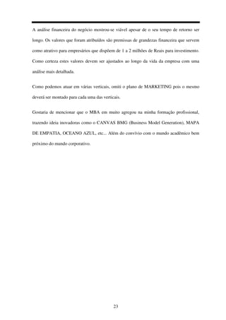 23
A análise financeira do negócio mostrou-se viável apesar de o seu tempo de retorno ser
longo. Os valores que foram atribuídos são premissas de grandezas financeira que servem
como atrativo para empresários que dispõem de 1 a 2 milhões de Reais para investimento.
Como certeza estes valores devem ser ajustados ao longo da vida da empresa com uma
análise mais detalhada.
Como podemos atuar em várias verticais, omiti o plano de MARKETING pois o mesmo
deverá ser montado para cada uma das verticais.
Gostaria de mencionar que o MBA em muito agregou na minha formação profissional,
trazendo ideia inovadoras como o CANVAS BMG (Business Model Generation), MAPA
DE EMPATIA, OCEANO AZUL, etc... Além do convívio com o mundo acadêmico bem
próximo do mundo corporativo.
 