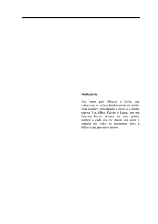 Dedicatória
Aos meus pais Moacyr e Leila, que
colocaram as pedras fundamentais na minha
vida (caráter, honestidade e ética) e a minha
esposa Bia, filhos Calvin e Laura, por me
fazerem buscar sempre ser uma pessoa
melhor a cada dia me dando seu amor e
carinho em todos os momentos bons e
difíceis que passamos juntos.
 