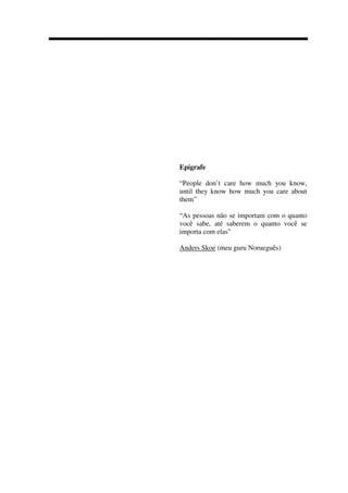 Epígrafe
“People don’t care how much you know,
until they know how much you care about
them”
“As pessoas não se importam com o quanto
você sabe, até saberem o quanto você se
importa com elas”
Anders Skoe (meu guru Norueguês)
 