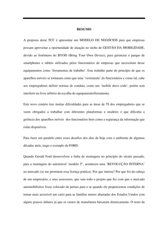RESUMO
A proposta deste TCC é apresentar um MODELO DE NEGÓCIOS para que empresas
possam aproveitar a oportunidade de atuação no nicho de GESTÃO DA MOBILIDADE,
devido ao fenômeno do BYOD (Bring Your Own Device), para gerenciar o parque de
smartphones e tablets utilizados pelos funcionários de empresas que necessitam desse
equipamentos como ‘ferramentas de trabalho’. Este trabalho parte do princípio de que os
aparelhos móveis se tornaram como que uma ‘vestimenta’ do funcionários e como tal, cabe
aos empregadores definir normas de conduta, como um ‘mobile dress code’, porém sem
interferir no livre arbítrio da escolha do equipamento/ferramenta.
Este novo cenário traz muitas dificuldades para as áreas de TI dos empregadores que se
veem obrigados a trabalhar com diferentes plataformas e modelos o que dificulta a
gerência dos aparelhos móveis dos funcionários bem como a segurança da informação que
estão disponíveis.
Para fazer um paralelo entre esses desafios dos dias de hoje com o ambiente de algumas
décadas atrás, trago o exemplo da FORD.
Quando Gerald Ford desenvolveu a linha de montagem no princípio do século passado,
para a montagem do automóvel ‘modelo T’, aconteceu uma ‘REVOLUÇÃO INTERNA’
no mercado (se me permitem essa licença poética). Por que interna? Por que foi da cabeça
de um empresário, e seus assessores, que saiu todo o projeto que fez com que o mercado
automobilístico fosse colocado de pernas para o ar quando ele proporcionou condições de
tornar mais acessível um carro para as famílias menos abastadas dos Estados Unidos com
alguns poucos dólares já que os custos de manufatura baixaram drasticamente. O resto da
 
