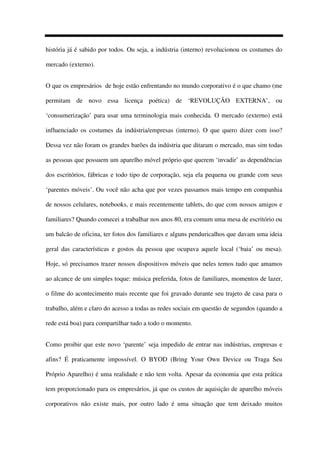 história já é sabido por todos. Ou seja, a indústria (interno) revolucionou os costumes do
mercado (externo).
O que os empresários de hoje estão enfrentando no mundo corporativo é o que chamo (me
permitam de novo essa licença poética) de ‘REVOLUÇÃO EXTERNA’, ou
‘consumerização’ para usar uma terminologia mais conhecida. O mercado (externo) está
influenciado os costumes da indústria/empresas (interno). O que quero dizer com isso?
Dessa vez não foram os grandes barões da indústria que ditaram o mercado, mas sim todas
as pessoas que possuem um aparelho móvel próprio que querem ‘invadir’ as dependências
dos escritórios, fábricas e todo tipo de corporação, seja ela pequena ou grande com seus
‘parentes móveis’. Ou você não acha que por vezes passamos mais tempo em companhia
de nossos celulares, notebooks, e mais recentemente tablets, do que com nossos amigos e
familiares? Quando comecei a trabalhar nos anos 80, era comum uma mesa de escritório ou
um balcão de oficina, ter fotos dos familiares e alguns penduricalhos que davam uma ideia
geral das características e gostos da pessoa que ocupava aquele local (‘baia’ ou mesa).
Hoje, só precisamos trazer nossos dispositivos móveis que neles temos tudo que amamos
ao alcance de um simples toque: música preferida, fotos de familiares, momentos de lazer,
o filme do acontecimento mais recente que foi gravado durante seu trajeto de casa para o
trabalho, além e claro do acesso a todas as redes sociais em questão de segundos (quando a
rede está boa) para compartilhar tudo a todo o momento.
Como proibir que este novo ‘parente’ seja impedido de entrar nas indústrias, empresas e
afins? É praticamente impossível. O BYOD (Bring Your Own Device ou Traga Seu
Próprio Aparelho) é uma realidade e não tem volta. Apesar da economia que esta prática
tem proporcionado para os empresários, já que os custos de aquisição de aparelho móveis
corporativos não existe mais, por outro lado é uma situação que tem deixado muitos
 