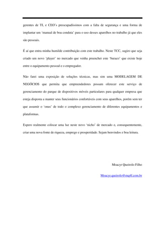 gerentes de TI, e CEO’s preocupadíssimos com a falta de segurança e uma forma de
implantar um ‘manual de boa conduta’ para o uso desses aparelhos no trabalho já que eles
são pessoais.
É aí que entra minha humilde contribuição com este trabalho. Neste TCC, sugiro que seja
criado um novo ‘player’ no mercado que venha preencher este ‘buraco’ que existe hoje
entre o equipamento pessoal e o empregador.
Não farei uma exposição de soluções técnicas, mas sim uma MODELAGEM DE
NEGÓCIOS que permita que empreendedores possam oferecer este serviço de
gerenciamento do parque de dispositivos móveis particulares para qualquer empresa que
esteja disposta a manter seus funcionários confortáveis com seus aparelhos, porém sem ter
que assumir o ‘onus’ de todo o complexo gerenciamento de diferentes equipamentos e
plataformas.
Espero realmente colocar uma luz neste novo ‘nicho’ de mercado e, consequentemente,
criar uma nova fonte de riqueza, emprego e prosperidade. Sejam benvindos e boa leitura.
Moacyr Queirolo Filho
Moacyr.queirolo@mq4f.com.br
 