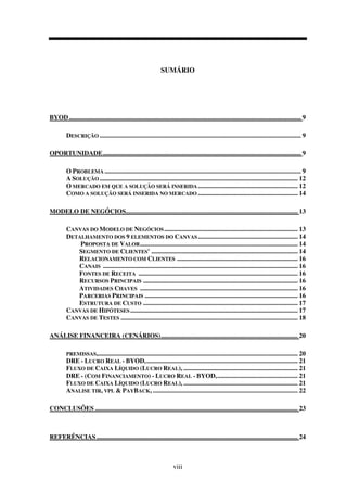 viii
SUMÁRIO
BYOD................................................................................................................................................ 9
DESCRIÇÃO ............................................................................................................................. 9
OPORTUNIDADE........................................................................................................................... 9
O PROBLEMA .......................................................................................................................... 9
A SOLUÇÃO ........................................................................................................................... 12
O MERCADO EM QUE A SOLUÇÃO SERÁ INSERIDA.............................................................. 12
COMO A SOLUÇÃO SERÁ INSERIDA NO MERCADO .............................................................. 14
MODELO DE NEGÓCIOS........................................................................................................... 13
CANVAS DO MODELO DE NEGÓCIOS................................................................................... 13
DETALHAMENTO DOS 9 ELEMENTOS DO CANVAS.............................................................. 14
PROPOSTA DE VALOR.................................................................................................. 14
SEGMENTO DE CLIENTES' ........................................................................................... 14
RELACIONAMENTO COM CLIENTES ........................................................................... 16
CANAIS ......................................................................................................................... 16
FONTES DE RECEITA ................................................................................................... 16
RECURSOS PRINCIPAIS ................................................................................................ 16
ATIVIDADES CHAVES .................................................................................................. 16
PARCERIAS PRINCIPAIS ............................................................................................... 16
ESTRUTURA DE CUSTO ................................................................................................ 17
CANVAS DE HIPÓTESES ........................................................................................................ 17
CANVAS DE TESTES .............................................................................................................. 18
ANÁLISE FINANCEIRA (CENÁRIOS)..................................................................................... 20
PREMISSAS,............................................................................................................................ 20
DRE - LUCRO REAL - BYOD,.............................................................................................. 21
FLUXO DE CAIXA LÍQUIDO (LUCRO REAL), ....................................................................... 21
DRE - (COM FINANCIAMENTO) - LUCRO REAL - BYOD,.................................................. 21
FLUXO DE CAIXA LÍQUIDO (LUCRO REAL), ....................................................................... 21
ANALISE TIR, VPL & PAYBACK, .......................................................................................... 22
CONCLUSÕES .............................................................................................................................. 23
REFERÊNCIAS ............................................................................................................................. 24
 