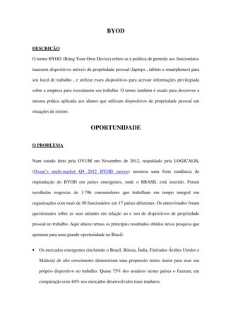 BYOD
DESCRIÇÃO
O termo BYOD (Bring Your Own Device) refere-se à política de permitir aos funcionários
trazerem dispositivos móveis de propriedade pessoal (laptops , tablets e smartphones) para
seu local de trabalho , e utilizar esses dispositivos para acessar informações privilegiada
sobre a empresa para executarem seu trabalho. O termo também é usado para descrever a
mesma prática aplicada aos alunos que utilizam dispositivos de propriedade pessoal em
situações de ensino.
OPORTUNIDADE
O PROBLEMA
Num estudo feito pela OVUM em Novembro de 2012, respaldado pela LOGICALIS,
(Ovum’s multi-market Q4 2012 BYOD survey) mostrou uma forte tendência de
implantação do BYOD em países emergentes, onde o BRASIL está inserido. Foram
recolhidas respostas de 3.796 consumidores que trabalham em tempo integral em
organizações com mais de 50 funcionários em 17 países diferentes. Os entrevistados foram
questionados sobre as suas atitudes em relação ao e uso de dispositivos de propriedade
pessoal no trabalho. Aqui abaixo temos os principais resultados obtidos nessa pesquisa que
apontam para uma grande oportunidade no Brasil:
• Os mercados emergentes (incluindo o Brasil, Rússia, Índia, Emirados Árabes Unidos e
Malásia) de alto crescimento demonstram uma propensão muito maior para usar seu
próprio dispositivo no trabalho. Quase 75% dos usuários nestes países o fizeram, em
comparação com 44% nos mercados desenvolvidos mais maduros.
 
