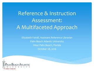 Reference & Instruction
Assessment:
A Multifaceted Approach
Elizabeth Fairall, Assistant Reference Librarian
Palm Beach Atlantic University
West Palm Beach, Florida
October 28, 2016
 