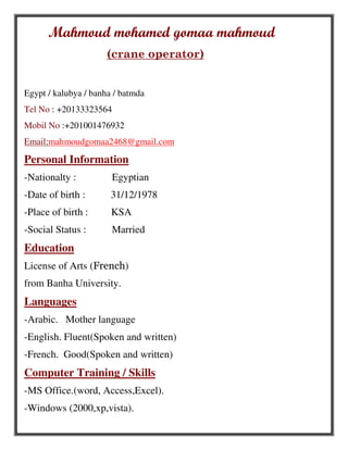 Mahmoud mohamed gomaa mahmoud
(crane operator)
Egypt / kalubya / banha / batmda
Tel No : +20133323564
Mobil No :+201001476932
Email:mahmoudgomaa2468@gmail.com
Personal Information
-Nationalty : Egyptian
-Date of birth : 31/12/1978
-Place of birth : KSA
-Social Status : Married
Education
License of Arts (French)
from Banha University.
Languages
-Arabic. Mother language
-English. Fluent(Spoken and written)
-French. Good(Spoken and written)
Computer Training / Skills
-MS Office.(word, Access,Excel).
-Windows (2000,xp,vista).
 