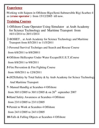 Experience
-Working with Saipem in Offshore Rigs(Semi-Submersible Rig) Scarbeo 4
as (crane operator ) from 15/12/2005 till now.
Training Courses
1-Offshore Crane Operator Using Simulator at Arab Academy
for Science Technology and Maritime Transport from
16/11/2014 to 20/11/2014
2-BOSIET , at Arab Academy for Science Technology and Maritime
Transport from 8/5/2011 to 11/5/2011
3-Personal Survival Techniqes and Search and Rescue Course
from 6/8/2011 to 8/8/20011
4-Offshore Hellicopter Under Water Escape(H.U.E.T.)Course
from 8/8/2011 to 9/8/2011
5-Fire Prevention & Fire Fighting Course
from 10/8/2011 to 12/8/2011
6-(H2S)Safety by Total Safety & by Arab Academy for Scince Technology
And Maritime Transport
7- Manual Handlig at Scarabeo 4 Offshore
from 30/11/2005 to 30/11/2005 & on 26th
september 2007
8-Hand Safety Awareness at Scarabeo 4 Offshore
from 23/11/2005 to 23/11/2005
9-Permit to Work at Scarabeo 4 Offshore
from 24/11/2005 to 24/11/2005
10-Falls & Falling Objects at Scarabeo 4 Offshore
 
