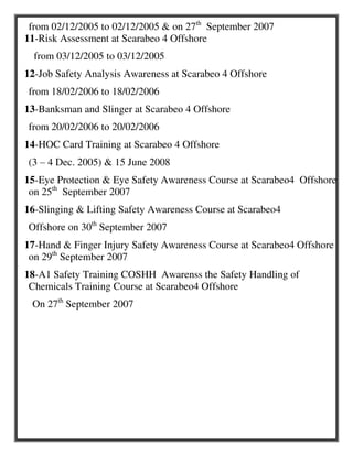 from 02/12/2005 to 02/12/2005 & on 27th
September 2007
11-Risk Assessment at Scarabeo 4 Offshore
from 03/12/2005 to 03/12/2005
12-Job Safety Analysis Awareness at Scarabeo 4 Offshore
from 18/02/2006 to 18/02/2006
13-Banksman and Slinger at Scarabeo 4 Offshore
from 20/02/2006 to 20/02/2006
14-HOC Card Training at Scarabeo 4 Offshore
(3 – 4 Dec. 2005) & 15 June 2008
15-Eye Protection & Eye Safety Awareness Course at Scarabeo4 Offshore
on 25th
September 2007
16-Slinging & Lifting Safety Awareness Course at Scarabeo4
Offshore on 30th
September 2007
17-Hand & Finger Injury Safety Awareness Course at Scarabeo4 Offshore
on 29th
September 2007
18-A1 Safety Training COSHH Awarenss the Safety Handling of
Chemicals Training Course at Scarabeo4 Offshore
On 27th
September 2007
 