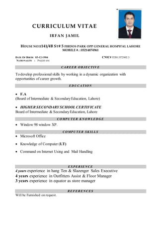 CURRICULUM VITAE
IRFAN JAMIL
HOUSE NO:E141/4B ST# 5 FIRDOS PARK OPP GENERAL HOSPITAL LAHORE
MOBILE #. : 03214874961
DATE OF BIRTH 03-12-1984 CNIC# 35201.5372802.3
NATIONALITY : PAKISTANI
CAREER O BJECTIVE
To develop professional skills by working in a dynamic organization with
opportunities of career growth.
ED U CATIO N
 F.A
(Board of Intermediate & SecondaryEducation, Lahore)
 HIGHER SECONDARY SCHOOL CERTIFICATE
Board of Intermediate & SecondaryEducation, Lahore
CO MPU TER KN O WLED G E
 Window 98 window XP.
CO MPU TER SKILLS
 Microsoft Office
 Knowledge of Computer (I.T)
 Command on Internet Using and Mail Handling
EXPERIEN CE
4 years experience in hang Ten & Slazenger Sales Executive
4 years experience in Outfitters Assist & Floor Manager
3 years experience in equator as store manager
REFEREN CES
Will be Furnished on request.
 
