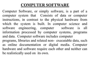 COMPUTER SOFTWARE
Computer Software, or simply software, is a part of a
computer system that Consists of data or computer
instructions, in contrast to the physical hardware from
which the system is built. In computer science and
software engineering, computer software is all
information processed by computer systems, programs
and data. Computer software includes computer
programs, libraries and related non- executable data, such
as online documentation or digital media. Computer
hardware and software require each other and neither can
be realistically used on its own.
 